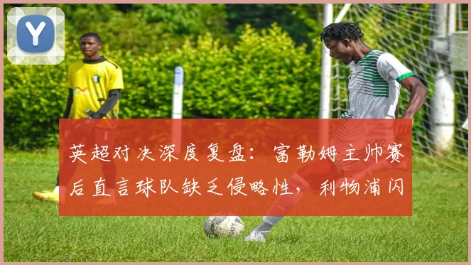 英超对决深度复盘：富勒姆主帅赛后直言球队缺乏侵略性，利物浦闪电开局五分钟奠定胜局