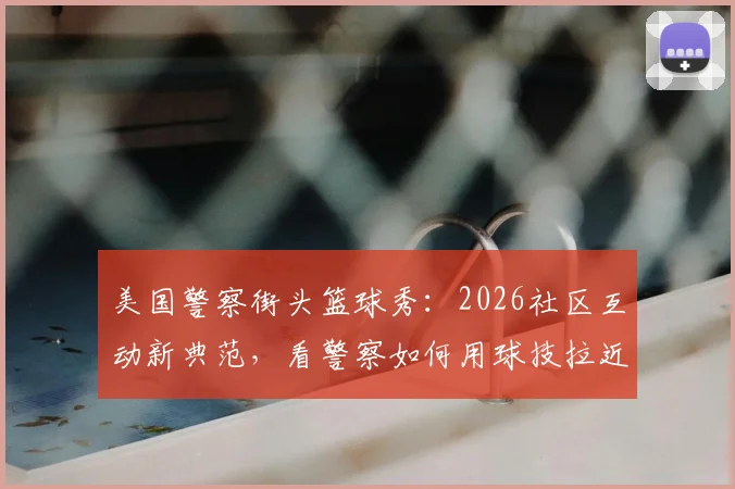美国警察街头篮球秀：2026社区互动新典范，看警察如何用球技拉近警民关系