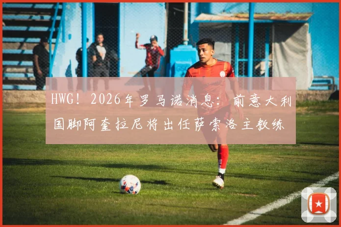 HWG！2026年罗马诺消息：前意大利国脚阿奎拉尼将出任萨索洛主教练，接替下课的迪奥尼西