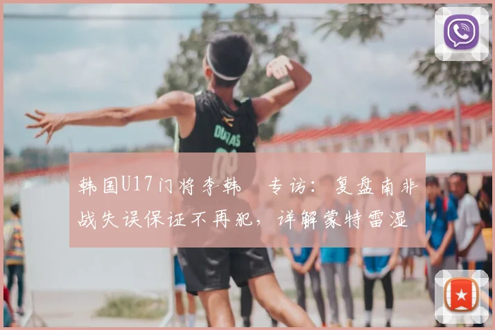 韩国U17门将李韩汎专访：复盘南非战失误保证不再犯，详解蒙特雷湿热天气下的呼吸困难与应对策略