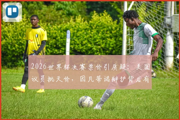 2026世界杯决赛票价引质疑：美国议员批天价，因凡蒂诺辩护背后有何定价逻辑？球迷购票攻略解析