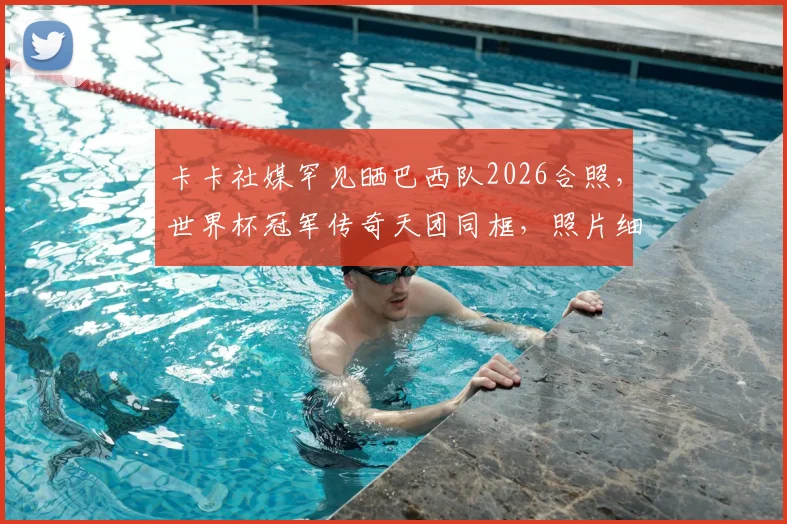 卡卡社媒罕见晒巴西队2026合照，世界杯冠军传奇天团同框，照片细节引热议