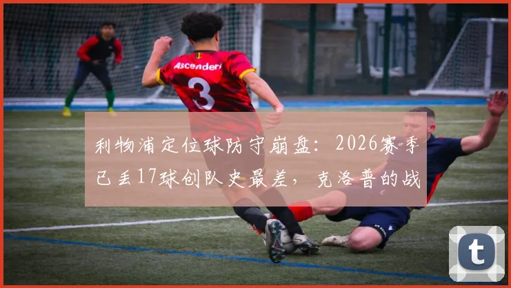 利物浦定位球防守崩盘：2026赛季已丢17球创队史最差，克洛普的战术短板如何补救？