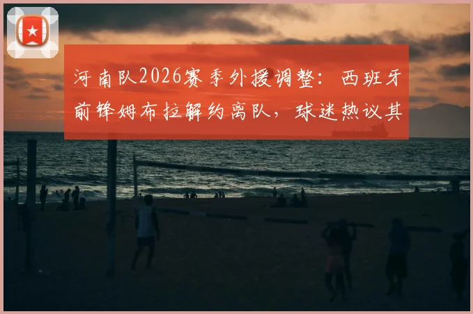 河南队2026赛季外援调整:西班牙前锋姆布拉解约离队,球迷热议其中超生涯表现与球队未来引援方向