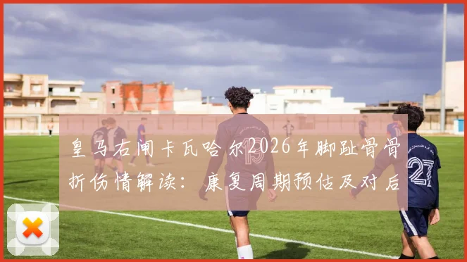 皇马右闸卡瓦哈尔2026年脚趾骨骨折伤情解读：康复周期预估及对后续赛事影响分析