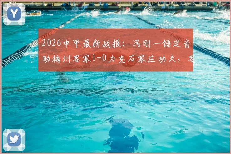 2026中甲最新战报：冯刚一锤定音助梅州客家1-0力克石家庄功夫，客家冲超形势分析及功夫队赛后复盘