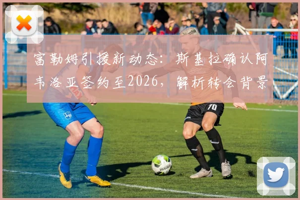 富勒姆引援新动态：斯基拉确认阿韦洛亚签约至2026，解析转会背景与球队战术适配性