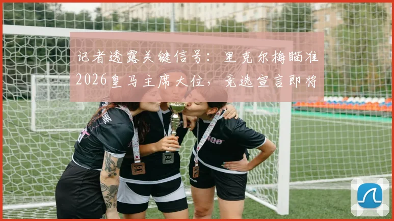 记者透露关键信号：里克尔梅瞄准2026皇马主席大位，竞选宣言即将公布，对俱乐部未来影响几何？