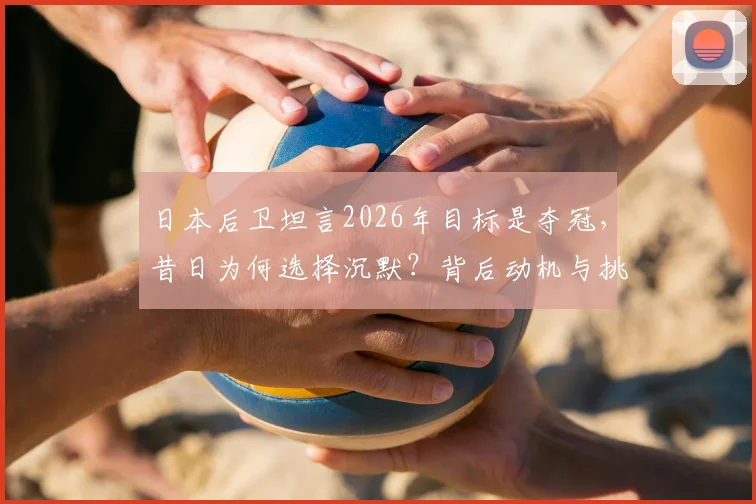 日本后卫坦言2026年目标是夺冠，昔日为何选择沉默？背后动机与挑战分析