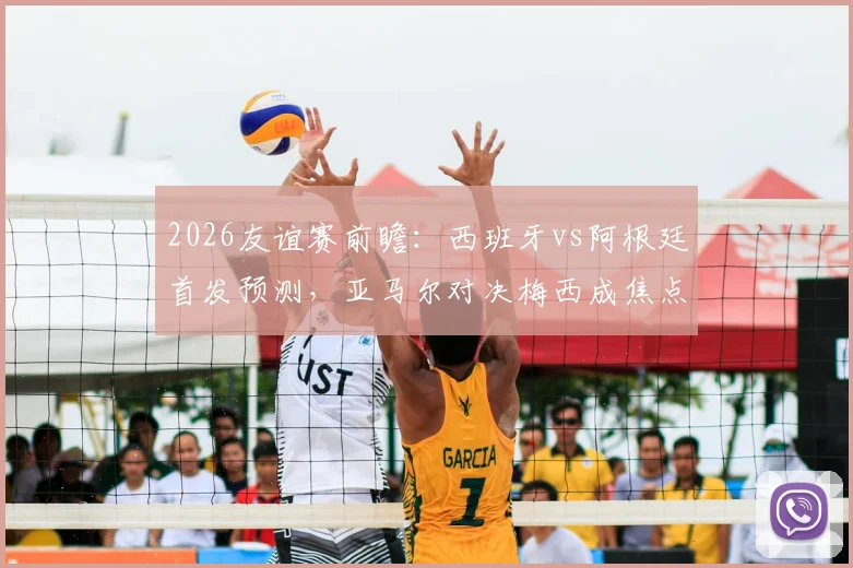 2026友谊赛前瞻：西班牙vs阿根廷首发预测，亚马尔对决梅西成焦点，罗德里德保罗中场博弈全解析