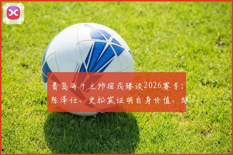 青岛海牛主帅宿茂臻谈2026赛季：陈泽仕、史松宸证明自身价值，球队战术将更加开放进取