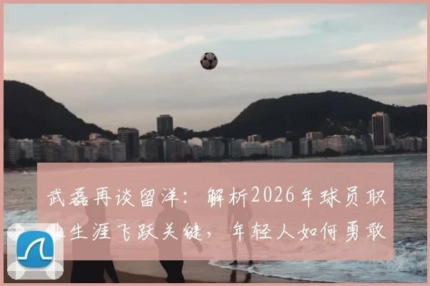 武磊再谈留洋：解析2026年球员职业生涯飞跃关键，年轻人如何勇敢突破舒适圈获得成长