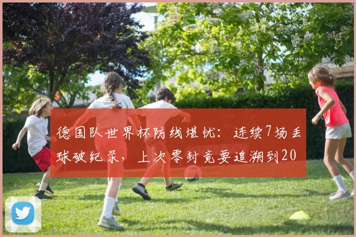 德国队世界杯防线堪忧：连续7场丢球破纪录，上次零封竟要追溯到2014年决赛，2026前景如何？