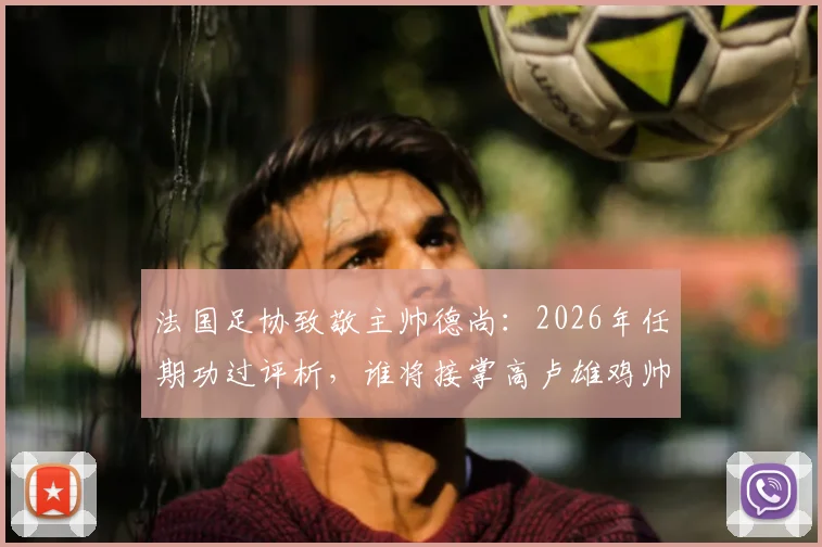 法国足协致敬主帅德尚：2026年任期功过评析，谁将接掌高卢雄鸡帅印与深远影响解读