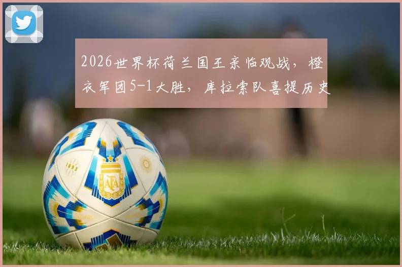 2026世界杯荷兰国王亲临观战，橙衣军团5-1大胜，库拉索队喜提历史性积分