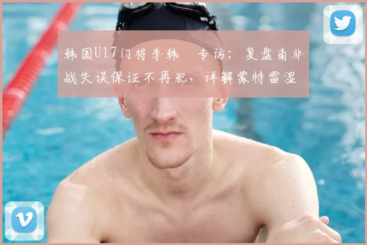 韩国U17门将李韩汎专访：复盘南非战失误保证不再犯，详解蒙特雷湿热天气下的呼吸困难与应对策略