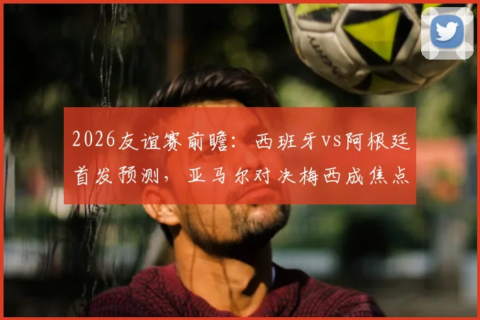 2026友谊赛前瞻：西班牙vs阿根廷首发预测，亚马尔对决梅西成焦点，罗德里德保罗中场博弈全解析