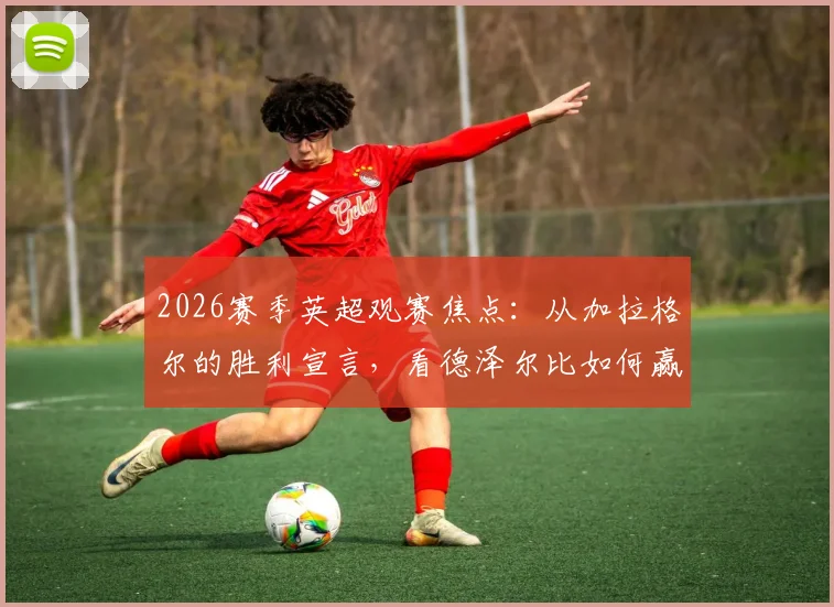 2026赛季英超观赛焦点：从加拉格尔的胜利宣言，看德泽尔比如何赢得更衣室的绝对信任