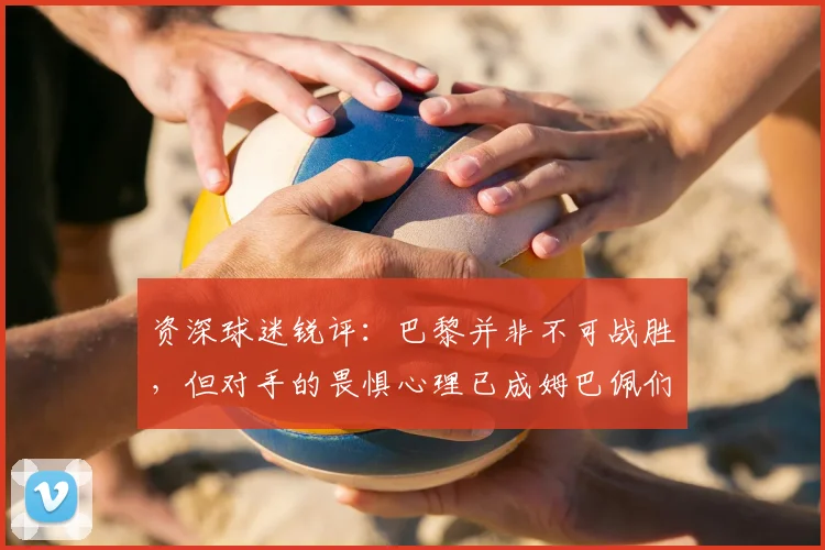 资深球迷锐评：巴黎并非不可战胜，但对手的畏惧心理已成姆巴佩们最大护身符