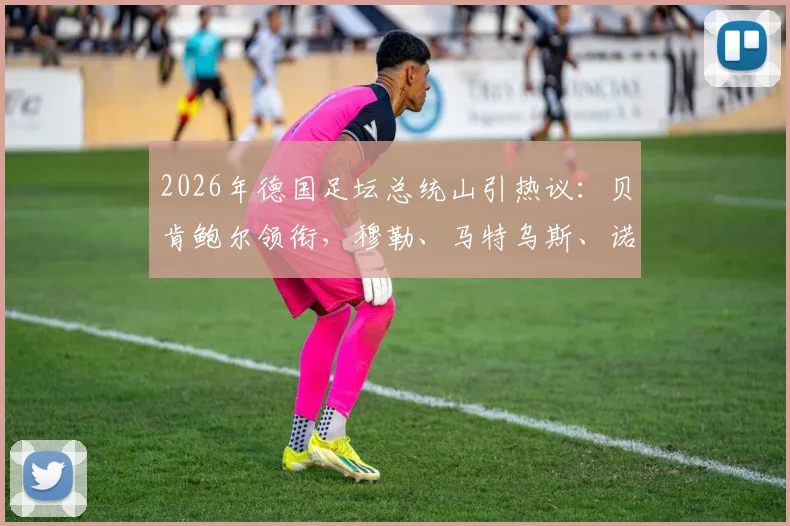 2026年德国足坛总统山引热议：贝肯鲍尔领衔，穆勒、马特乌斯、诺伊尔入选，谁的历史地位更高？附德国足球传奇排名分析
