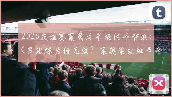 2026友谊赛葡萄牙半场闷平智利：C罗进球为何无效？莱奥染红细节全解析