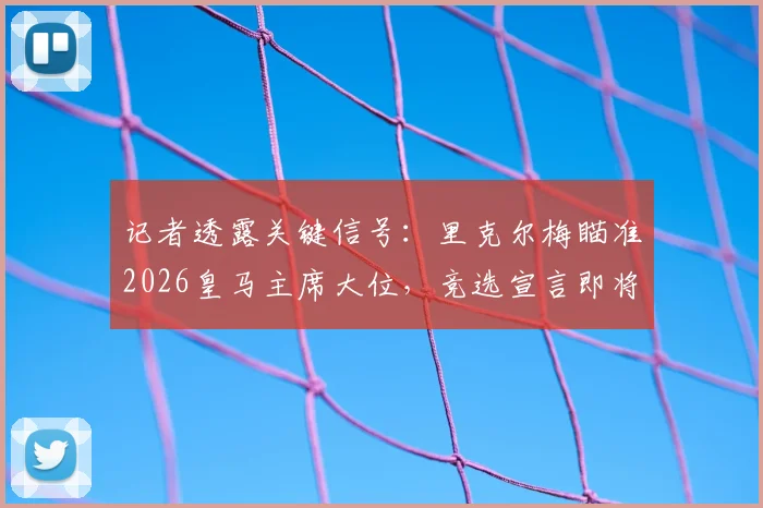 记者透露关键信号：里克尔梅瞄准2026皇马主席大位，竞选宣言即将公布，对俱乐部未来影响几何？