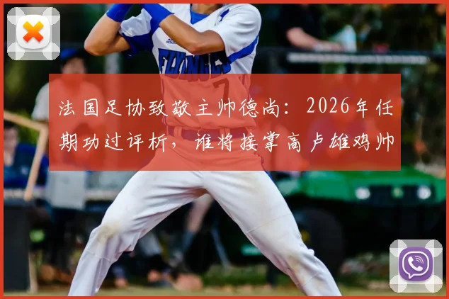 法国足协致敬主帅德尚：2026年任期功过评析，谁将接掌高卢雄鸡帅印与深远影响解读