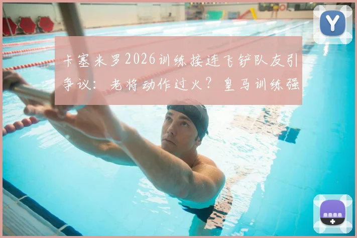 卡塞米罗2026训练接连飞铲队友引争议：老将动作过火？皇马训练强度与纪律性探讨