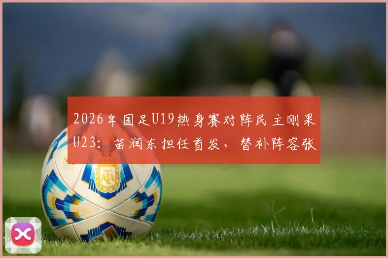 2026年国足U19热身赛对阵民主刚果U23:苗润东担任首发,替补阵容张家鸣在列,首发阵容分析预测