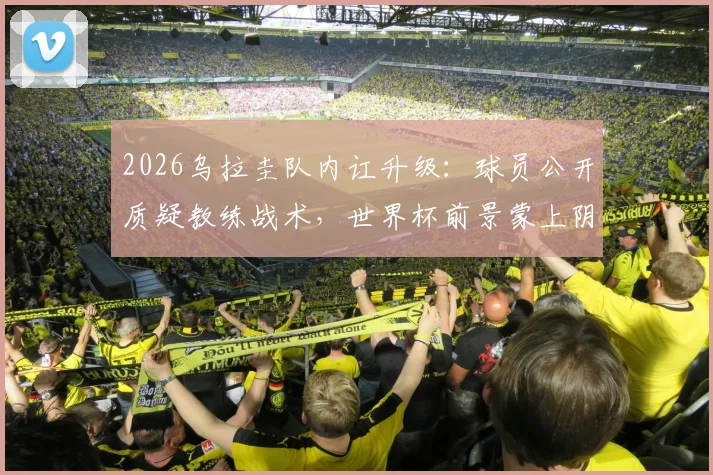 2026乌拉圭队内讧升级:球员公开质疑教练战术,世界杯前景蒙上阴影,球队真实矛盾原因解析