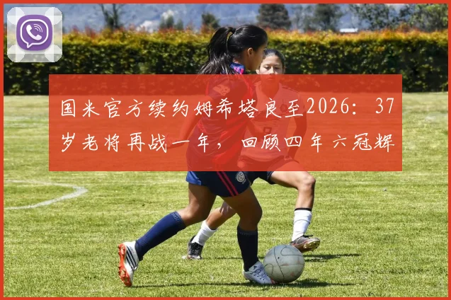 国米官方续约姆希塔良至2026：37岁老将再战一年，回顾四年六冠辉煌历程与阵容影响