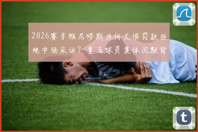 2026赛季维尼修斯为何无惧罚款拒绝中场采访?皇马球员集体沉默背后原因深度解读
