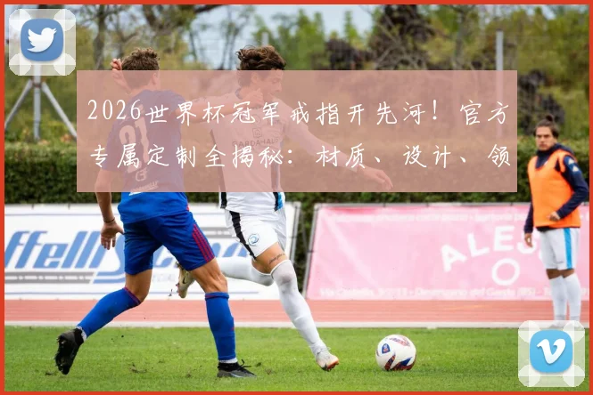 2026世界杯冠军戒指开先河！官方专属定制全揭秘：材质、设计、领取流程一文看懂