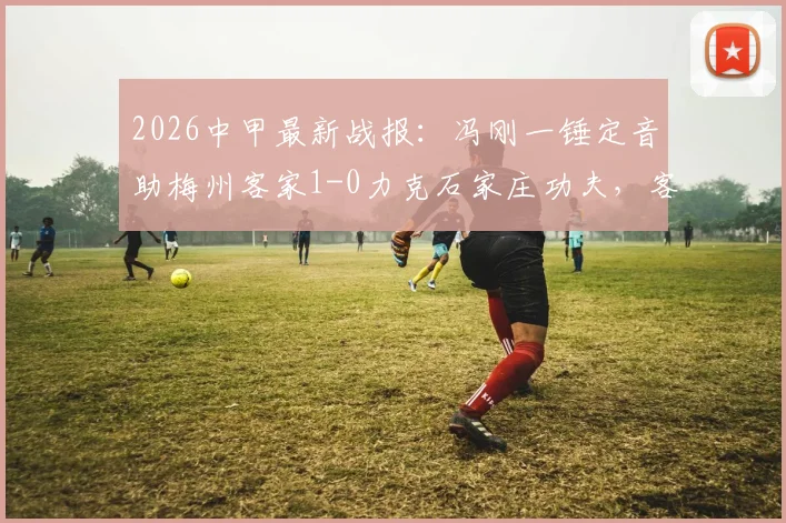 2026中甲最新战报：冯刚一锤定音助梅州客家1-0力克石家庄功夫，客家冲超形势分析及功夫队赛后复盘
