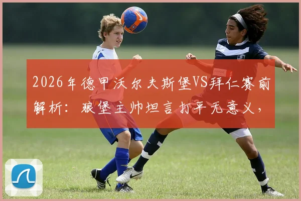 2026年德甲沃尔夫斯堡VS拜仁赛前解析：狼堡主帅坦言打平无意义，困境难改且对阵拜仁始终存在巨大风险