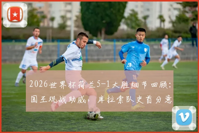 2026世界杯荷兰5-1大胜细节回顾：国王观战助威，库拉索队史首分意义解析