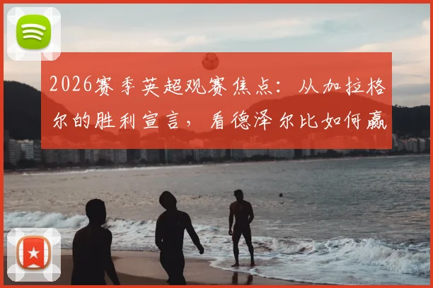 2026赛季英超观赛焦点：从加拉格尔的胜利宣言，看德泽尔比如何赢得更衣室的绝对信任