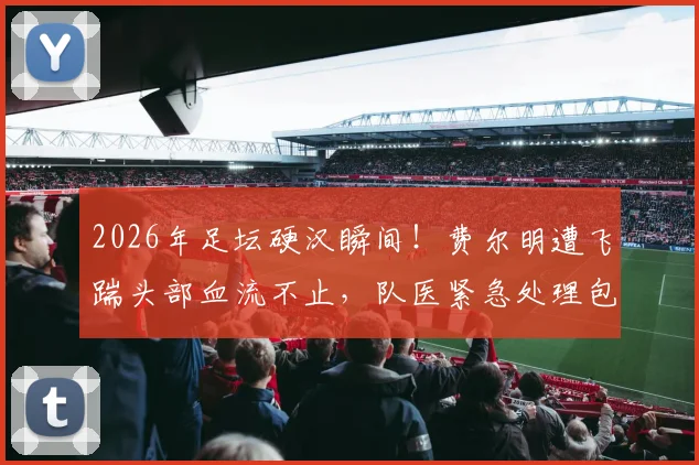 2026年足坛硬汉瞬间！费尔明遭飞踹头部血流不止，队医紧急处理包扎全过程，带伤坚持战斗震撼全场
