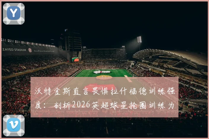 沃特金斯直言畏惧拉什福德训练强度：剖析2026英超球星抢圈训练为何令人胆寒，附顶级前锋训练方法