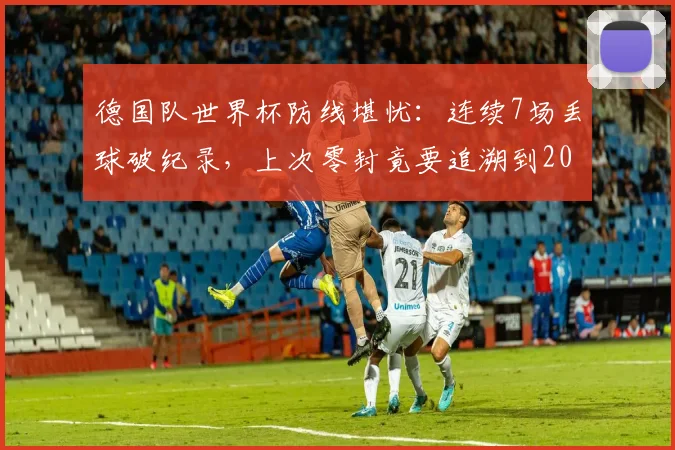 德国队世界杯防线堪忧:连续7场丢球破纪录,上次零封竟要追溯到2014年决赛,2026前景如何?