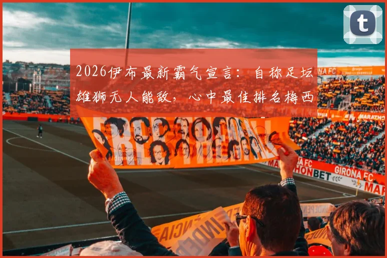 2026伊布最新霸气宣言：自称足坛雄狮无人能敌，心中最佳排名梅西为何稳居其后？深度解读