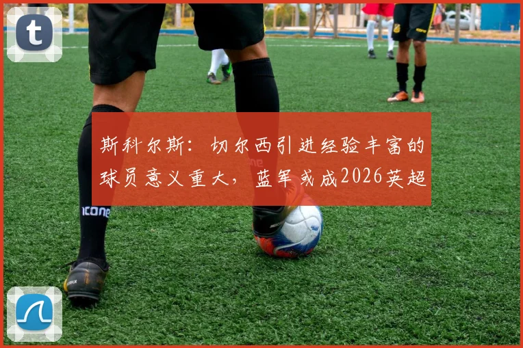 斯科尔斯:切尔西引进经验丰富的球员意义重大,蓝军或成2026英超冠军有力争夺者