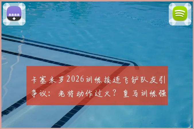卡塞米罗2026训练接连飞铲队友引争议：老将动作过火？皇马训练强度与纪律性探讨