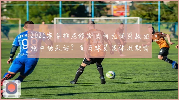 2026赛季维尼修斯为何无惧罚款拒绝中场采访?皇马球员集体沉默背后原因深度解读