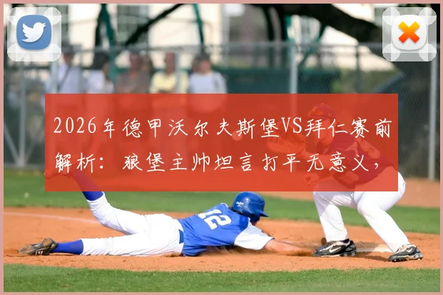 2026年德甲沃尔夫斯堡VS拜仁赛前解析：狼堡主帅坦言打平无意义，困境难改且对阵拜仁始终存在巨大风险
