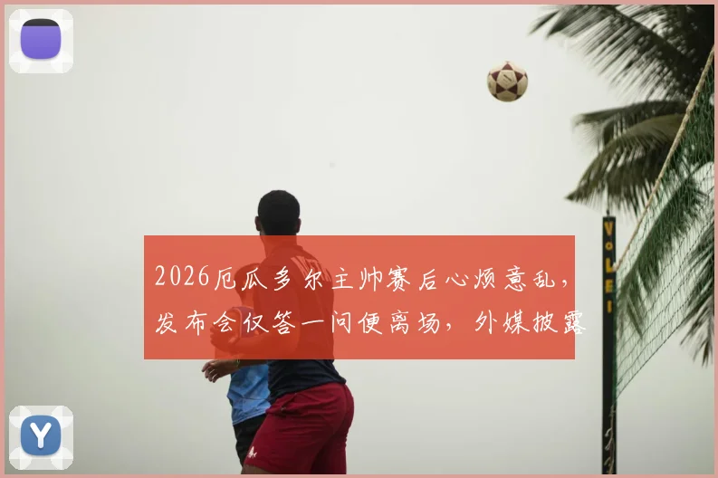 2026厄瓜多尔主帅赛后心烦意乱，发布会仅答一问便离场，外媒披露离席内幕