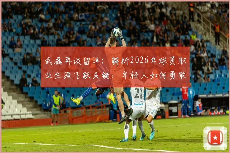 武磊再谈留洋:解析2026年球员职业生涯飞跃关键,年轻人如何勇敢突破舒适圈获得成长