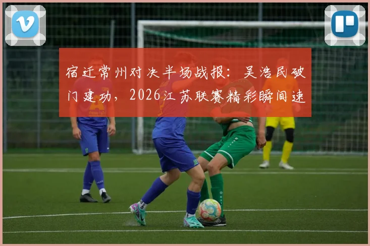 宿迁常州对决半场战报：吴浩民破门建功，2026江苏联赛精彩瞬间速览