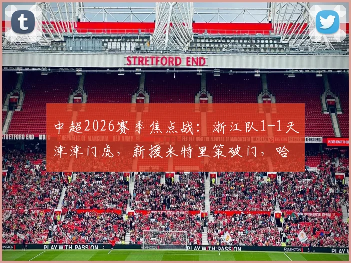 中超2026赛季焦点战：浙江队1-1天津津门虎，新援米特里策破门，哈达斯点球扳平全记录
