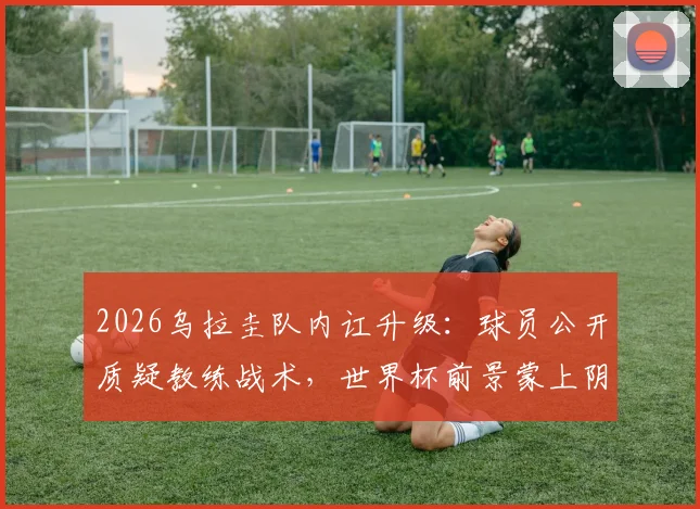 2026乌拉圭队内讧升级：球员公开质疑教练战术，世界杯前景蒙上阴影，球队真实矛盾原因解析